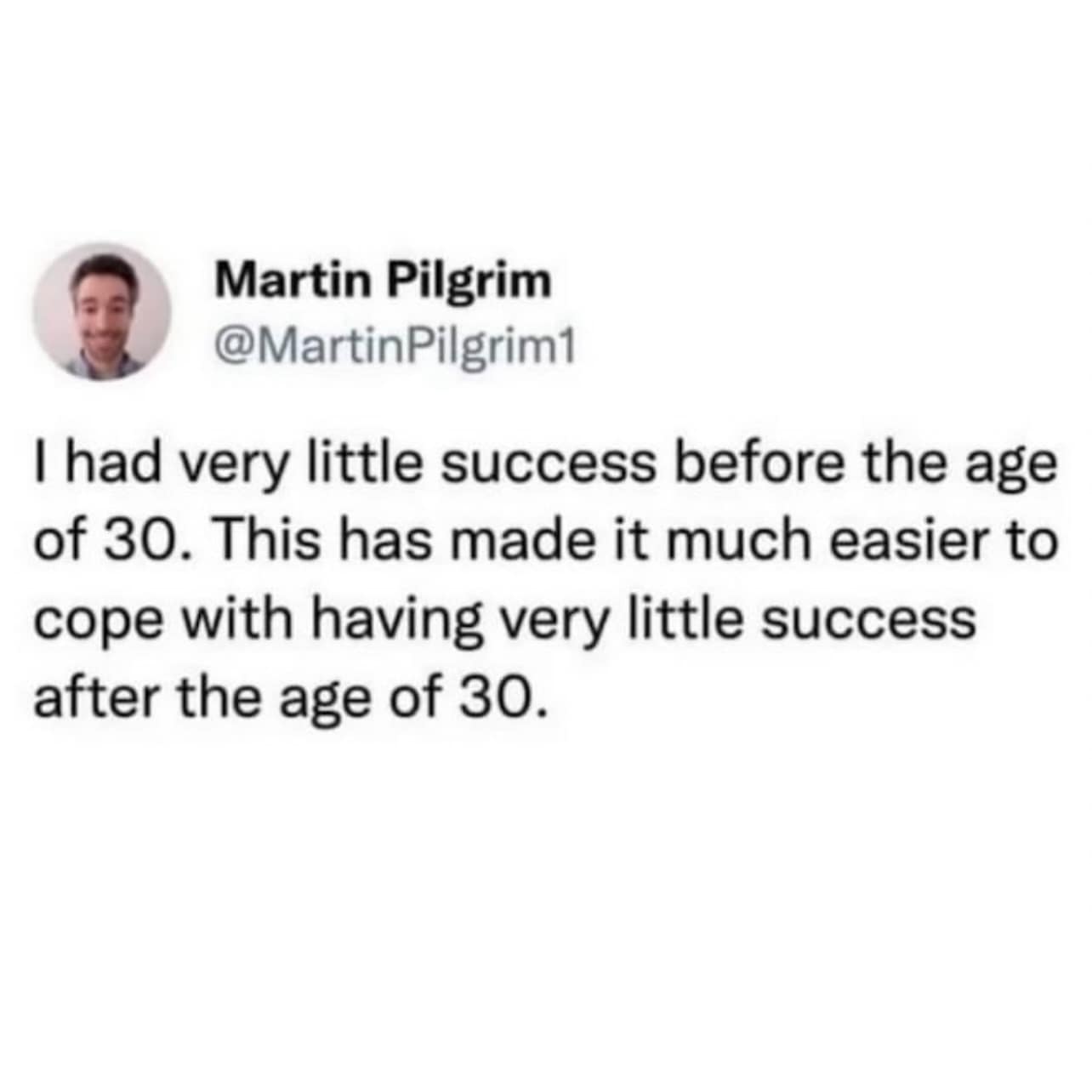 Martin Pilgrim @MartinPilgrim1 I had very little success before the age of 30. This has made it much easier to cope with having very little success after the age of 30.
