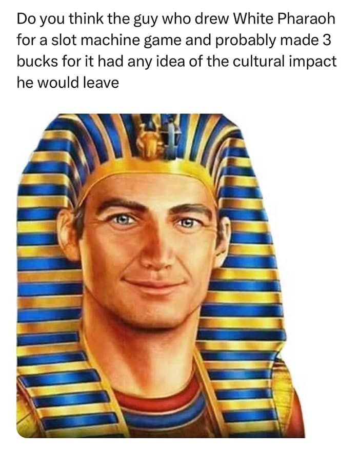 Do you think the guy who drew White Pharaoh for a slot machine game and probably made 3 bucks for it had any idea of the cultural impact he would leave
