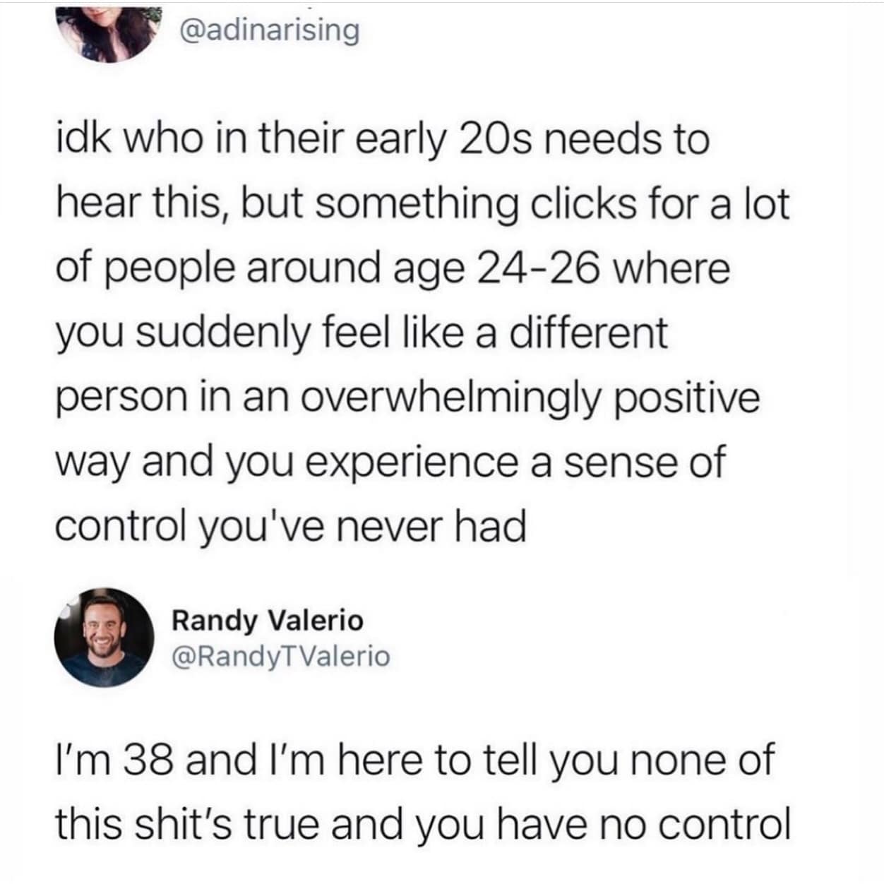 @adinarising idk who in their early 20s needs to hear this, but something clicks for a lot of people around age 24-26 where you suddenly feel like a different person in an overwhelmingly positive way and you experience a sense of control you've never had Randy Valerio @RandyTValerio I'm 38 and I'm here to tell you none of this shit's true and you have no control