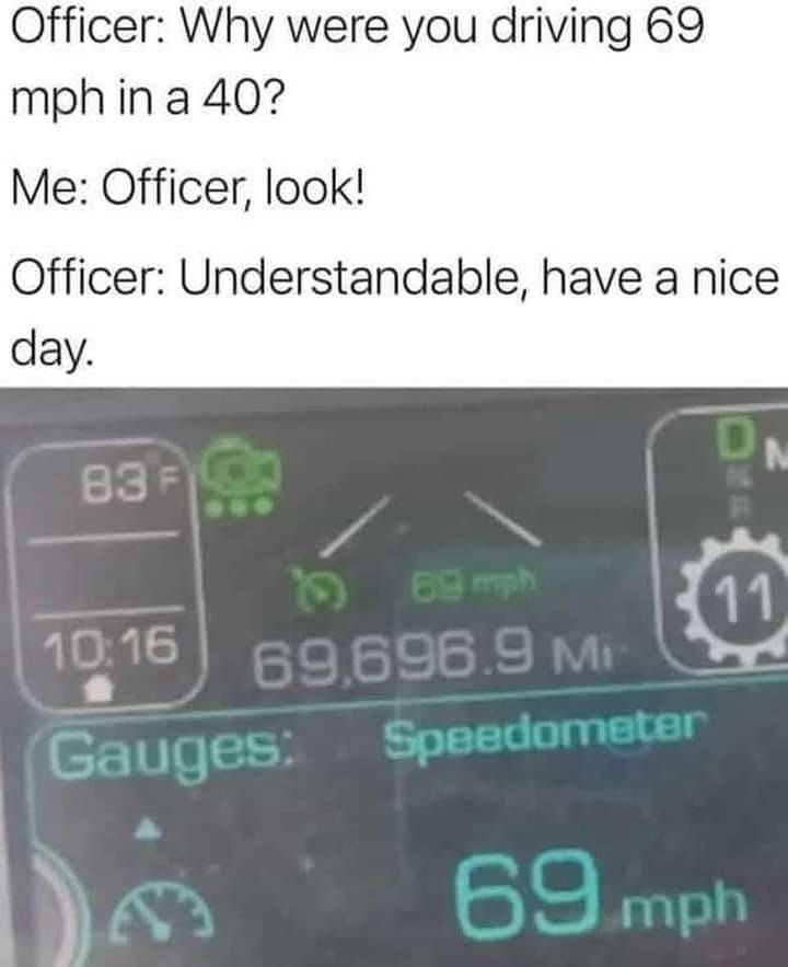 Officer: Why were you driving 69 mph in a 40? Me: Officer, look! Officer: Understandable, have a nice day. 83 F ..• 10:16 Gauges: IN 11 69 mph 69,696.9 Mi- Speedometer 59 Imph