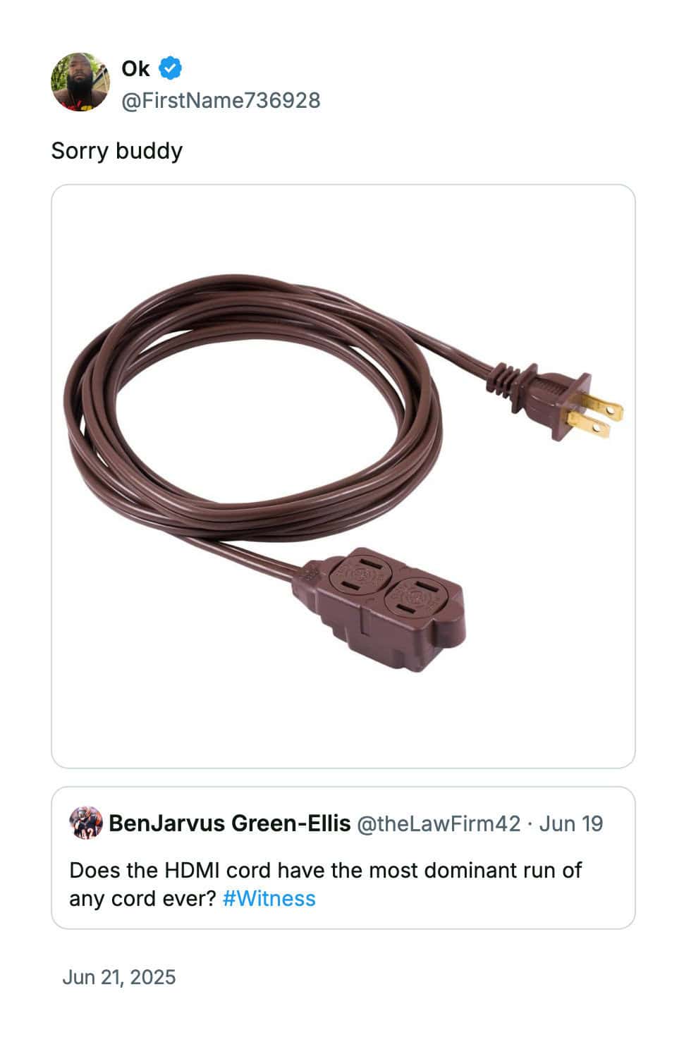 Ok @FirstName736928 Sorry buddy BenJarvus Green-Ellis @theLawFirm42 • Jun 19 Does the HDMI cord have the most dominant run of any cord ever? #Witness Jun 21, 2025