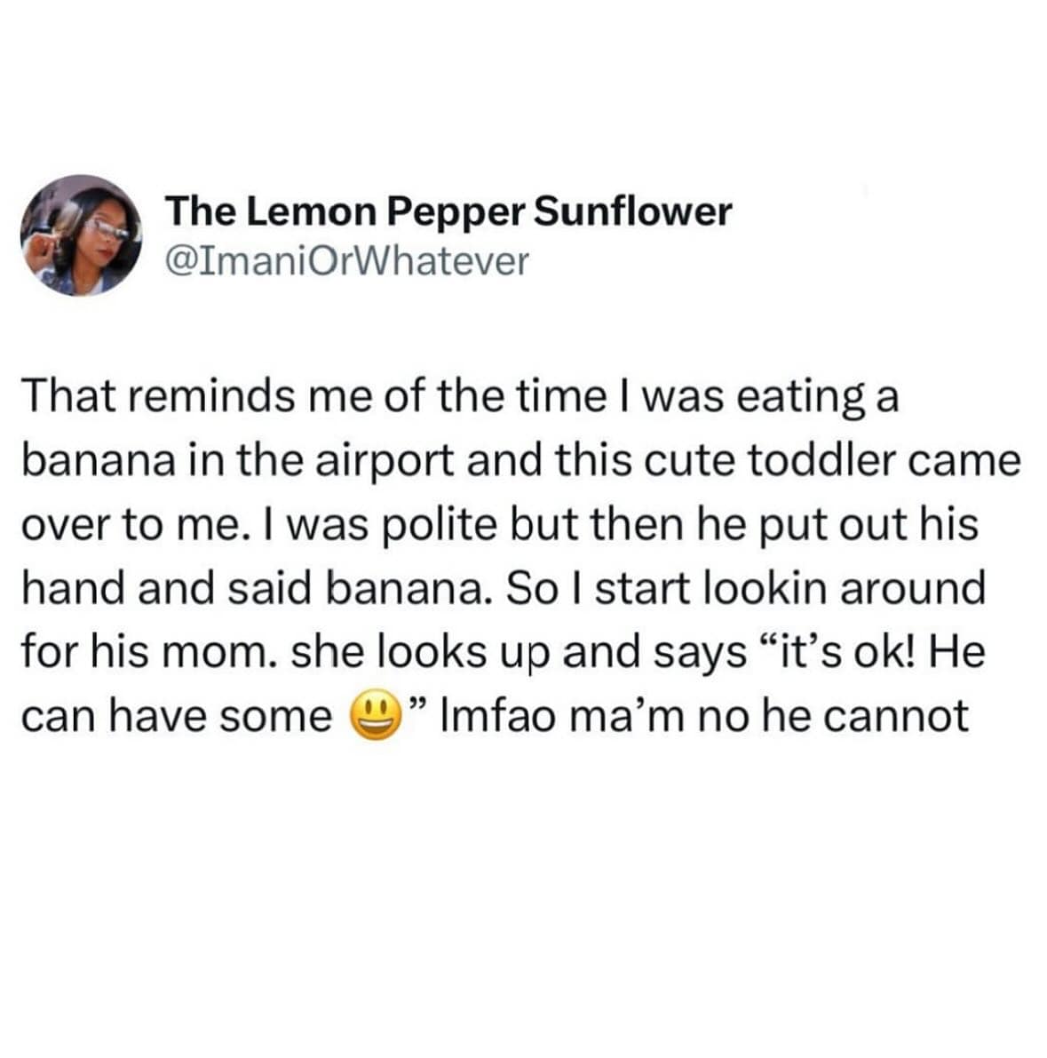 The Lemon Pepper Sunflower @ImaniOrWhatever That reminds me of the time I was eating a banana in the airport and this cute toddler came over to me. I was polite but then he put out his hand and said banana. So I start lookin around for his mom. she looks up and says "it's ok! He can have some " Imfao ma'm no he cannot