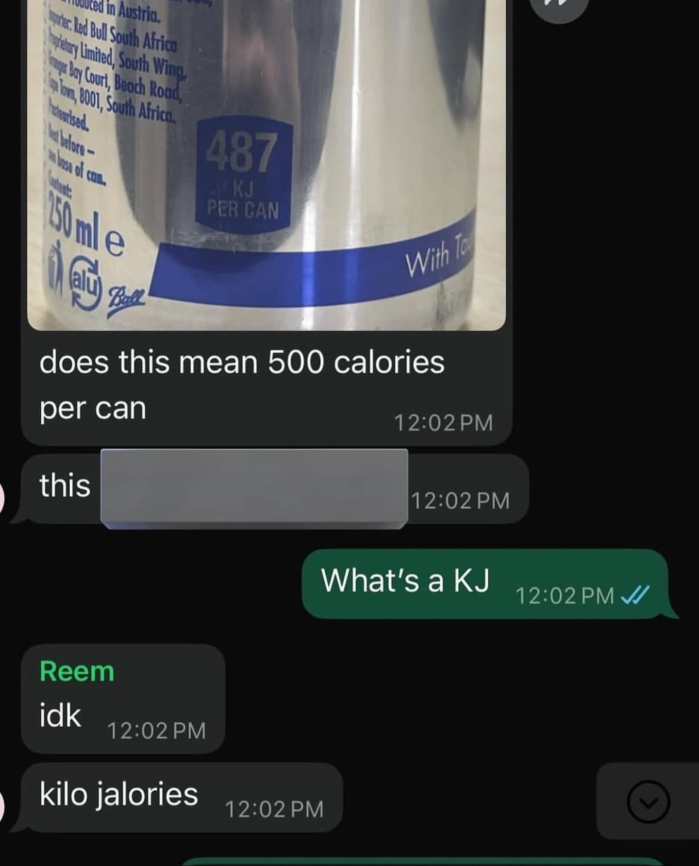 he uced in Austria, Porte. Red Bull South Africa porety Lnited, South Wing, roger a Court, Beach Rood, hom, 001, South Africa. what of con. 150 ml e 487 KJ PER CAN With To does this mean 500 calories per can this 12:02 PM 12:02 PM What's a KJ 12:02 PM J/ Reem idk 12:02 PM kilo jalories 12:02 PM