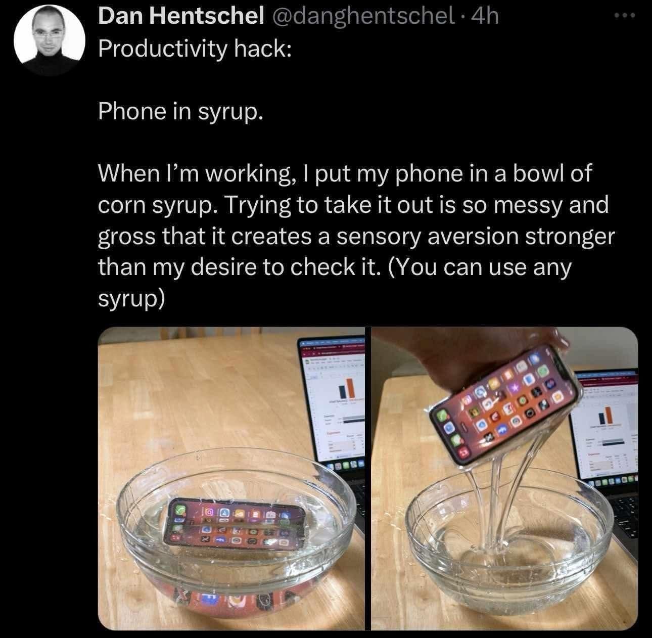 Dan Hentschel @danghentschel •4h Productivity hack: Phone in syrup. When I'm working, I put my phone in a bowl of corn syrup. Trying to take it out is so messy and gross that it creates a sensory aversion stronger than my desire to check it. (You can use any syrup) In /