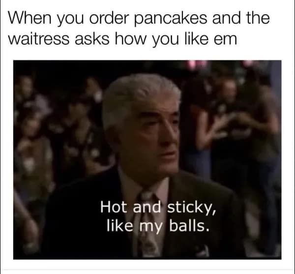 When you order pancakes and the waitress asks how you like em Hot and sticky, like my balls.
