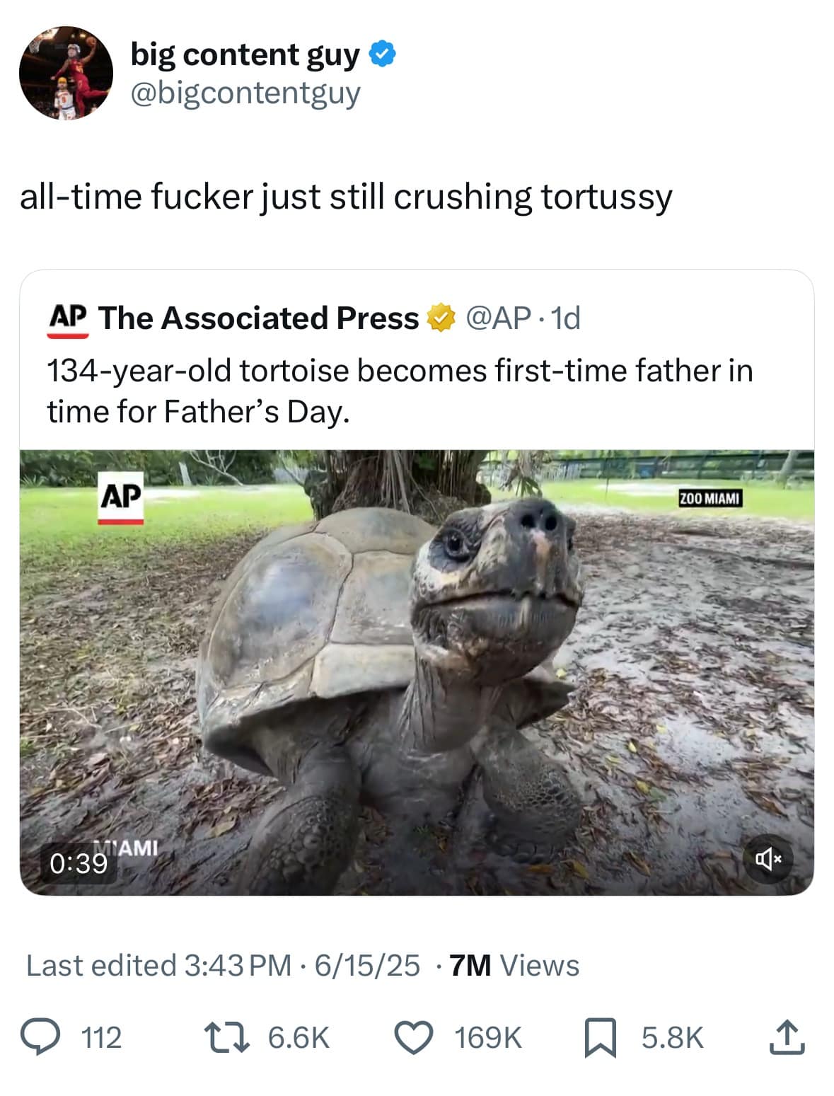 big content guy @bigcontentguy all-time fucker just still crushing tortussy AP The Associated Press @AP • 1d 134-year-old tortoise becomes first-time father in time for Father's Day. AP Z00 MIAMI 0: 39 AMI 旦x Last edited 3:43 PM • 6/15/25 • 7M Views 112 17 6.6K 169K 5.8K 企