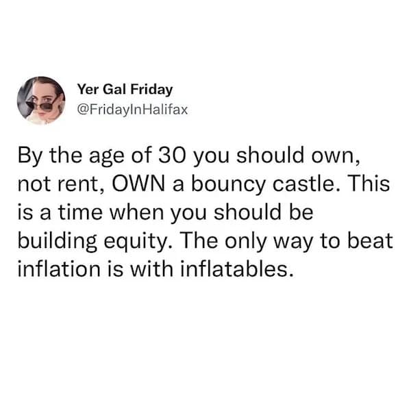 Yer Gal Friday @FridayInHalifax By the age of 30 you should own, not rent, OWN a bouncy castle. This is a time when you should be building equity. The only way to beat inflation is with inflatables.