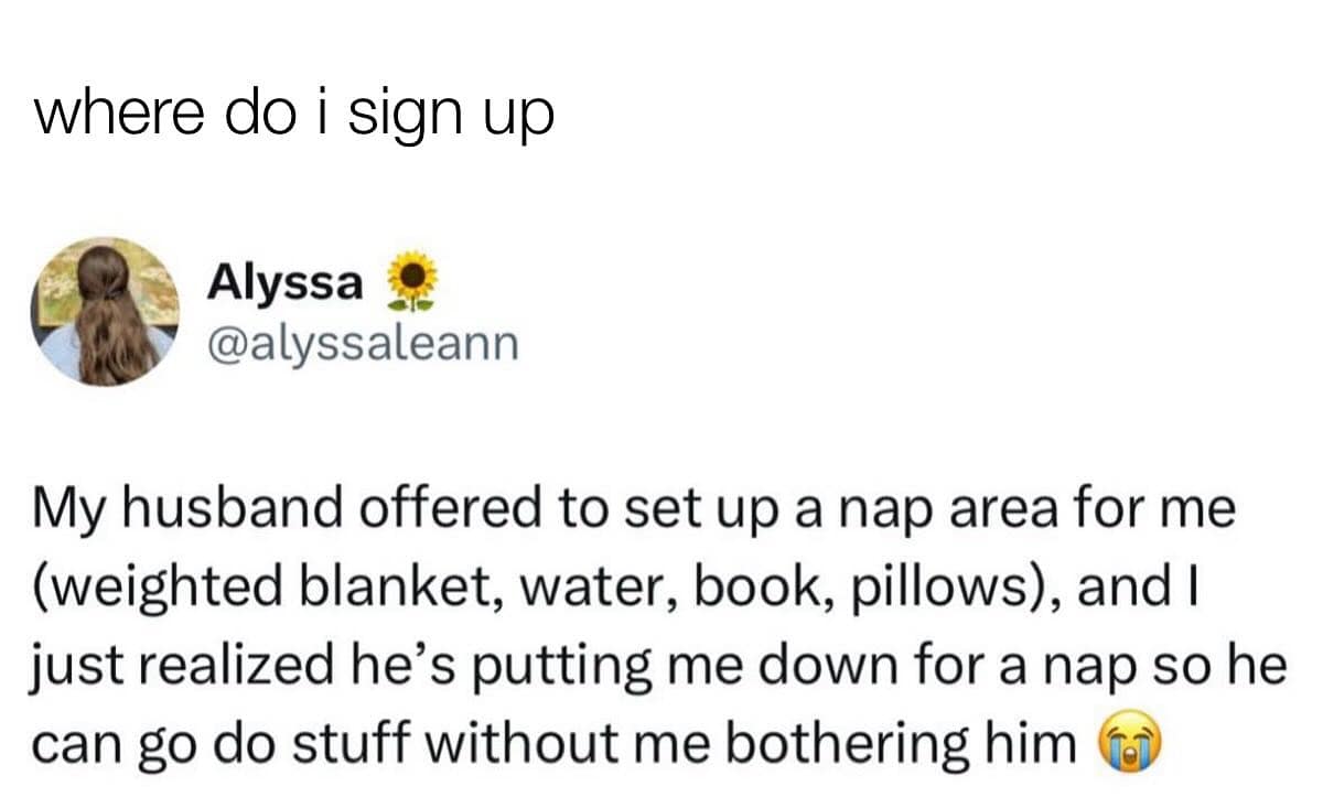 where do i sign up Alyssa @alyssaleann My husband offered to set up a nap area for me (weighted blanket, water, book, pillows), and I just realized he's putting me down for a nap so he can go do stuff without me bothering him (o