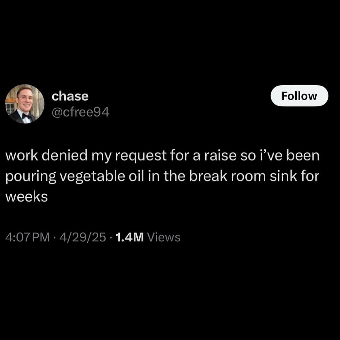 chase @cfree94 Follow work denied my request for a raise so i've been pouring vegetable oil in the break room sink for weeks 4:07 PM • 4/29/25 • 1.4M Views