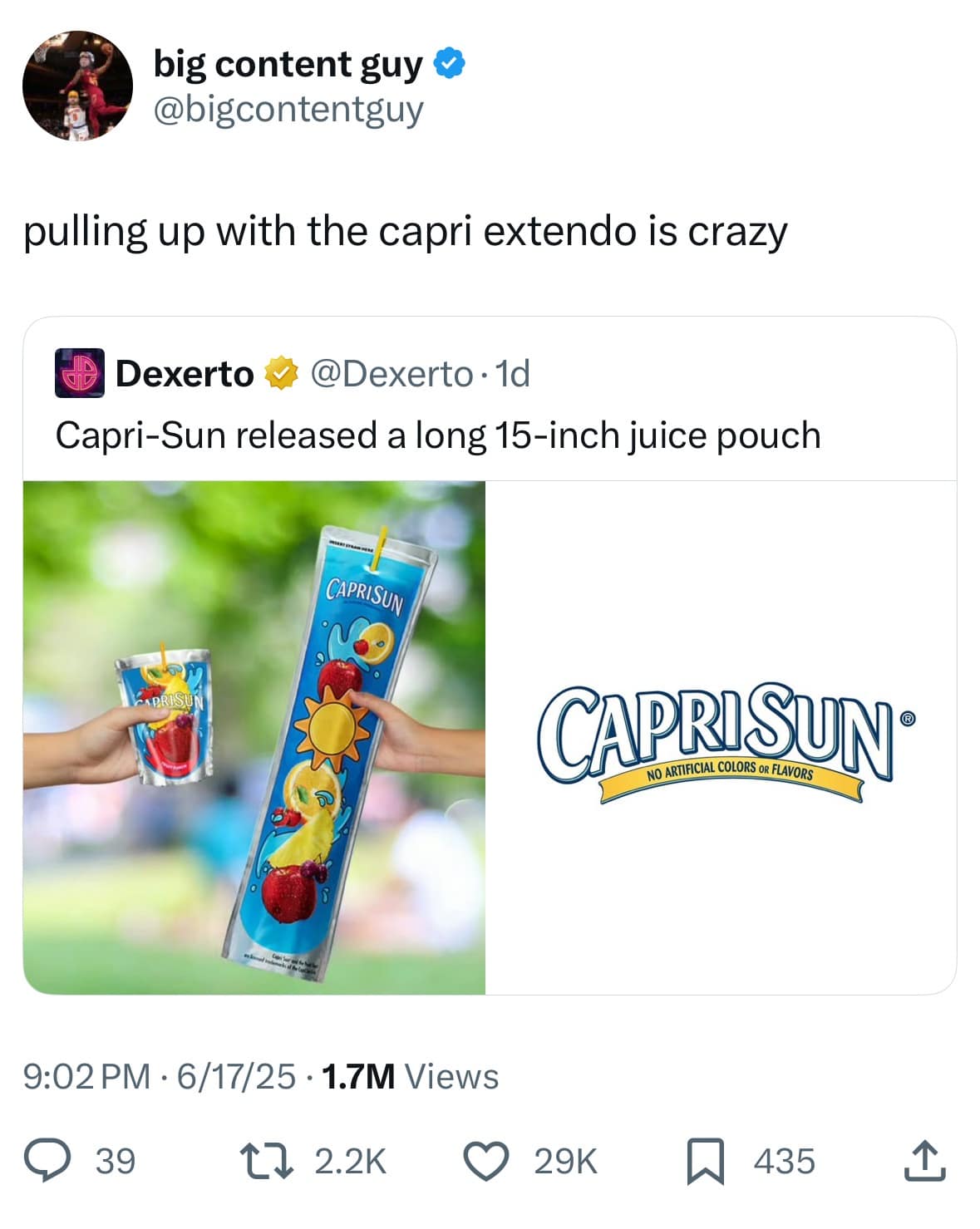 big content guy o @bigcontentguy pulling up with the capri extendo is crazy Dexerto @Dexerto • 1d Capri-Sun released a long 15-inch juice pouch CAPRISUN CAPRISUN® NO ARTIFICIAL COLORS OR FLAVORS 9:02 PM • 6/17/25 • 1.7M Views 39 t> 2.2K 29K 435