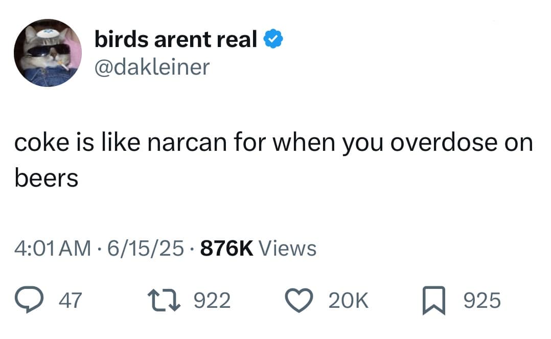 birds arent real ® @dakleiner coke is like narcan for when you overdose on beers 4:01 AM • 6/15/25 • 876K Views @ 47. L7 922 © 20K 925