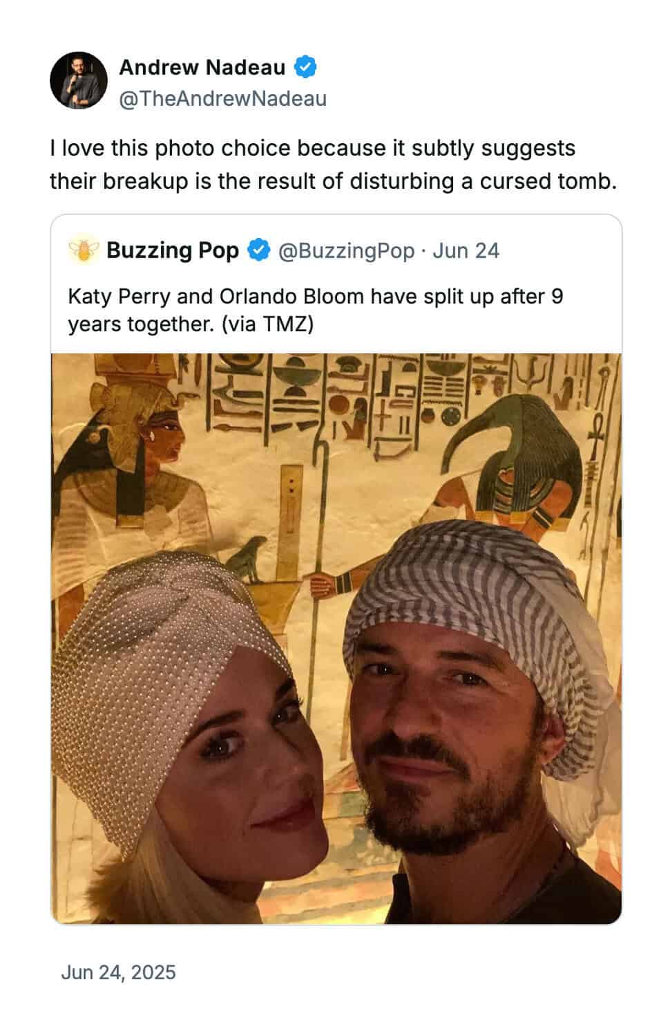 Andrew Nadeau @TheAndrewNadeau I love this photo choice because it subtly suggests their breakup is the result of disturbing a cursed tomb. Buzzing Pop @BuzzingPop • Jun 24 Katy Perry and Orlando Bloom have split up after 9 years together. (via TMZ) Jun 24, 2025