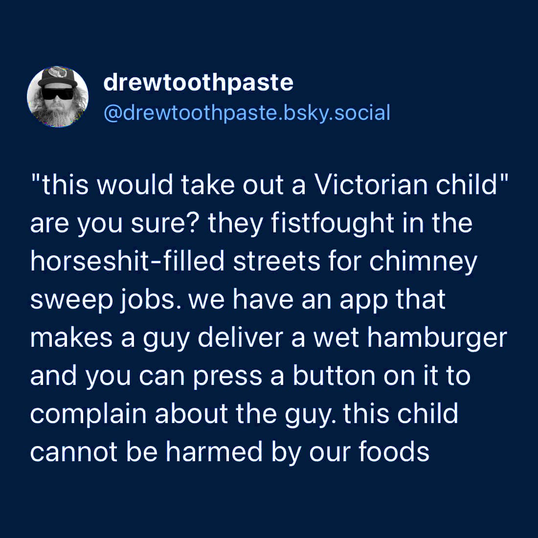 drewtoothpaste @drewtoothpaste.bsky.social "this would take out a Victorian child" are you sure? they fistfought in the horseshit-filled streets for chimney sweep jobs. we have an app that makes a guy deliver a wet hamburger and you can press a button on it to complain about the guy. this child cannot be harmed by our foods