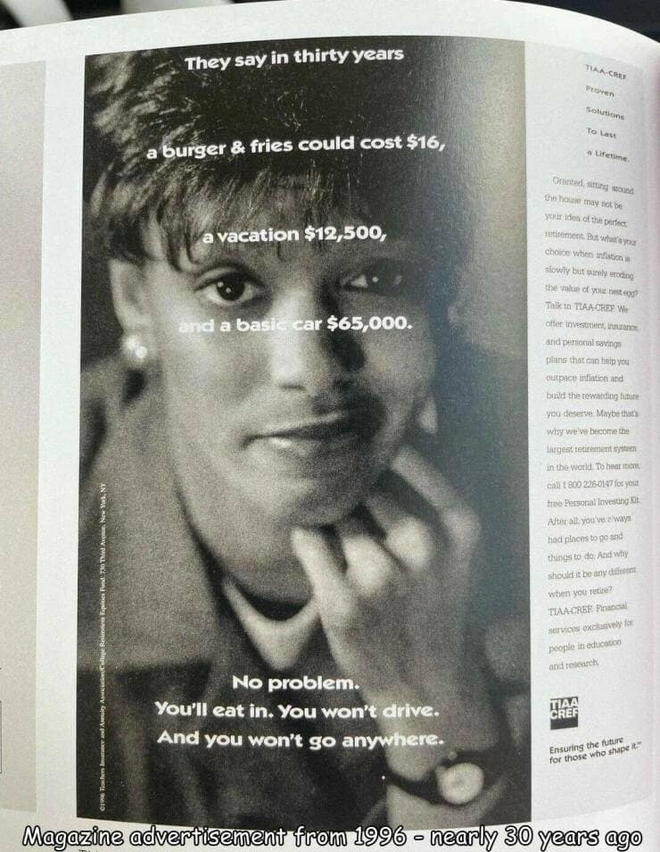 They say in thirty years a burger & fries could cost $16, a vacation $12,500, and a basie car $65,000. TIAA-CREE Proven solutions To Last a Lifetime Oranted, atting sound the howe may tot be your idea of the petect retirement. But what's you choice when infistion a slowly but purely eroding the untue of your nest egg? Talk to TAA CREP Vie offer investment, insularie and peronal savings pians that can heip you outpace infiation and bud the rewarding hitte you deserve Maybe thars why we've become the largest retirement syste in the Warld. Do hear mere. call : 800 226-0147 for you tree Personal Investing Kit. After all, you've elways had places to go and things to do And why should it be any different when you retire? TIA CREF Pinancial servicts exclusively. for people iti edtication and research No problem. You'll eat in. You won't drive. And you won't go anywhere- Ensuring the future for those who shape& Magazine advertisement from 1996 - nearly 30 years ago