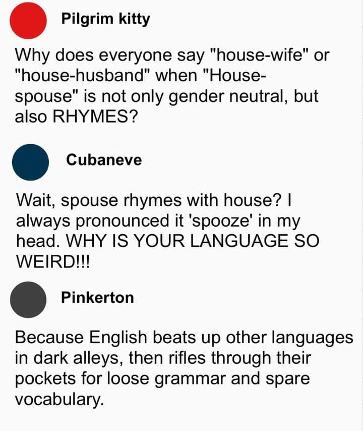 Pilgrim kitty Why does everyone say "house-wife" or "house-husband" when "House-spouse" is not only gender neutral, but also RHYMES? Cubaneve Wait, spouse rhymes with house? I always pronounced it 'spooze' in my head. WHY IS YOUR LANGUAGE SO WEIRD!!! Pinkerton Because English beats up other languages in dark alleys, then rifles through their pockets for loose grammar and spare vocabulary.