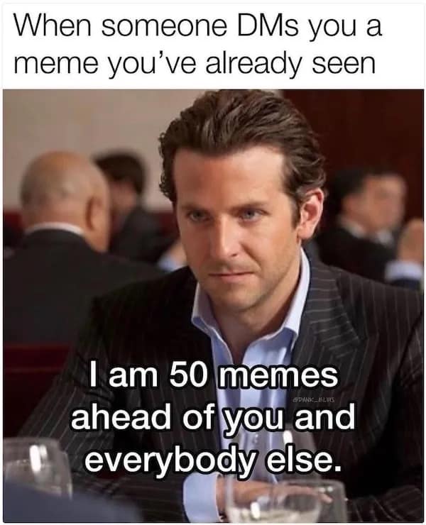 When someone DMs you a meme you've already seen I am 50 memes ahead of you and everybody else.