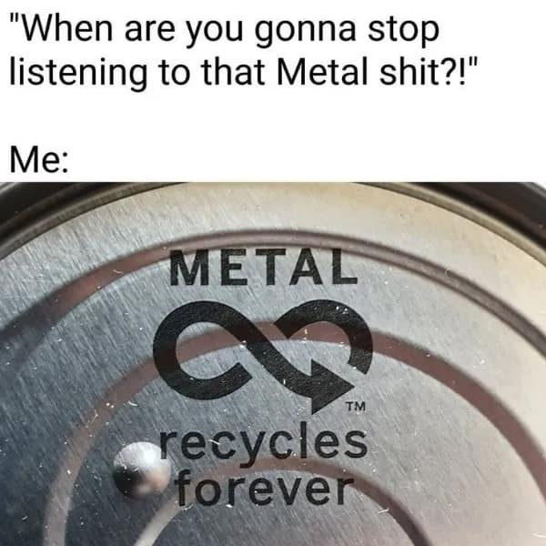 "When are you gonna stop listening to that Metal shit?!" Me: