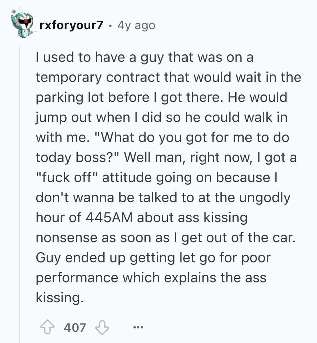 I used to have a guy that was on a temporary contract that would wait in the parking lot before I got there. He would jump out when I did so he could walk in with me. "What do you got for me to do today boss?"