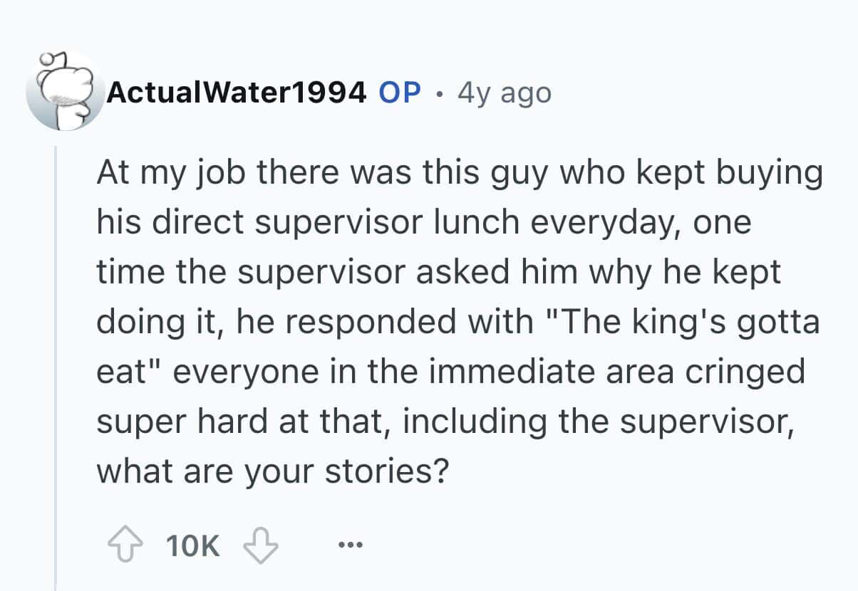 At my job there was this guy who kept buying his direct supervisor lunch everyday, one time the supervisor asked him why he kept doing it, he responded with "The king's gotta eat" everyone in the immediate area cringed super hard at that, including the supervisor, what are your stories?