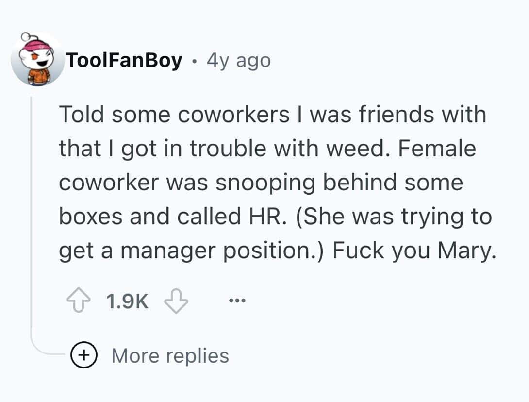 Told some coworkers I was friends with that I got in trouble with weed. Female coworker was snooping behind some boxes and called HR. (She was trying to get a manager position.)