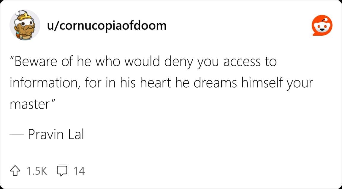 "Beware of he who would deny you access to information, for in his heart he dreams himself your master" — Pravin Lal