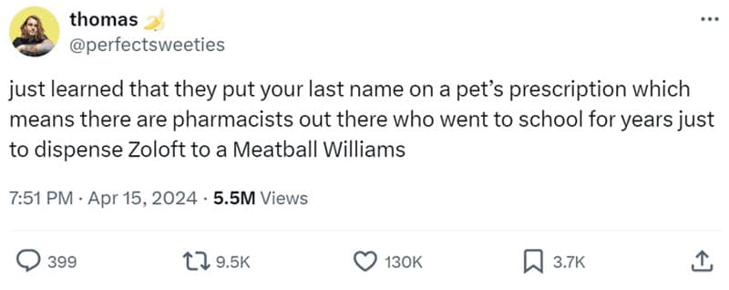 just learned that they put your last name on a pet's prescription which means there are pharmacists out there who went to school for years just to dispense Zoloft to a Meatball Williams