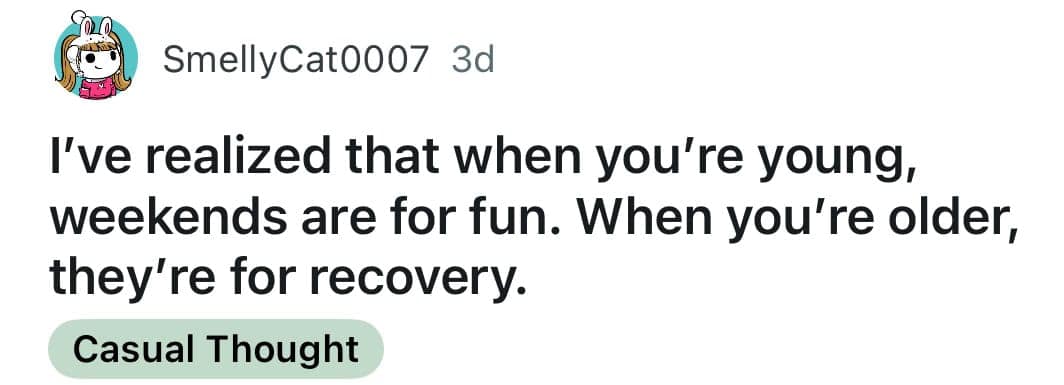 I've realized that when you're young, weekends are for fun. When you're older, they're for recovery.