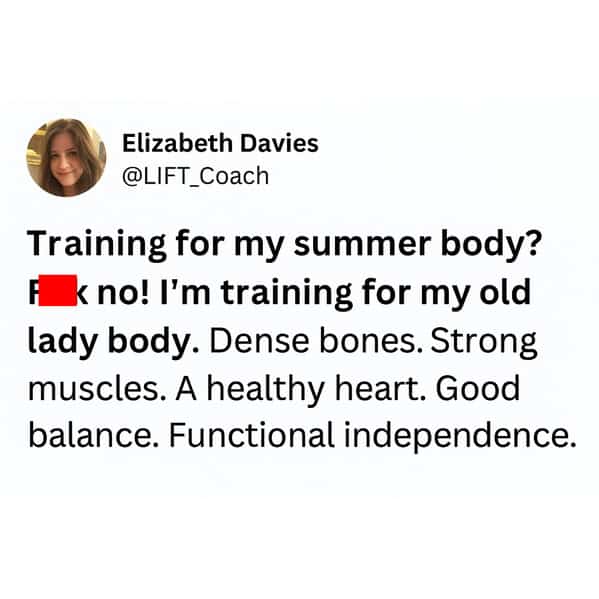 Training for my summer body? A k no! I'm training for my old lady body. Dense bones. Strong muscles. A healthy heart. Good balance. Functional independence.