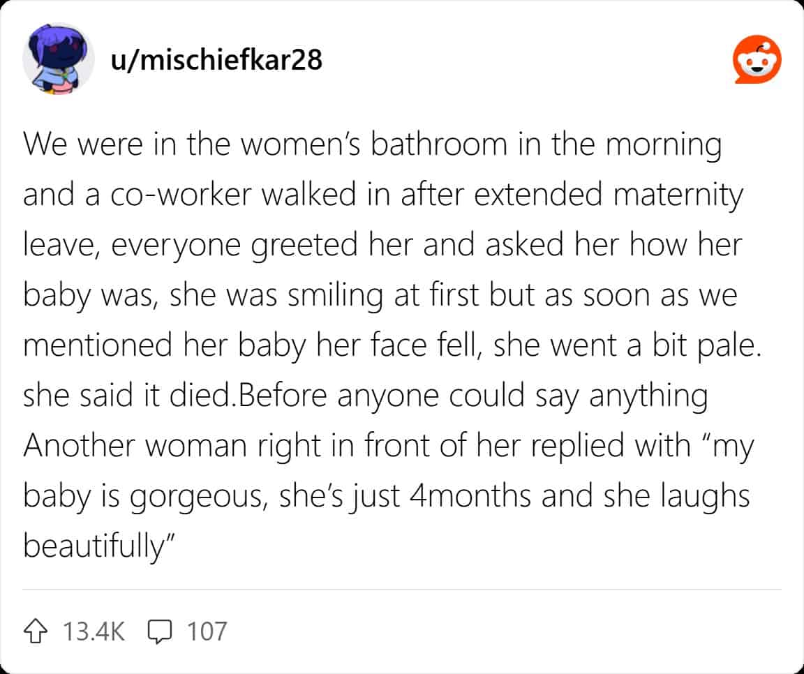We were in the women's bathroom in the morning and a co-worker walked in after extended maternity leave, everyone greeted her and asked her how her baby was, she was smiling at first but as soon as we mentioned her baby her face fell, she went a bit pale. she said it died. Before anyone could say anything Another woman right in front of her replied with "my baby is gorgeous, she's just 4months and she laughs beautifully"