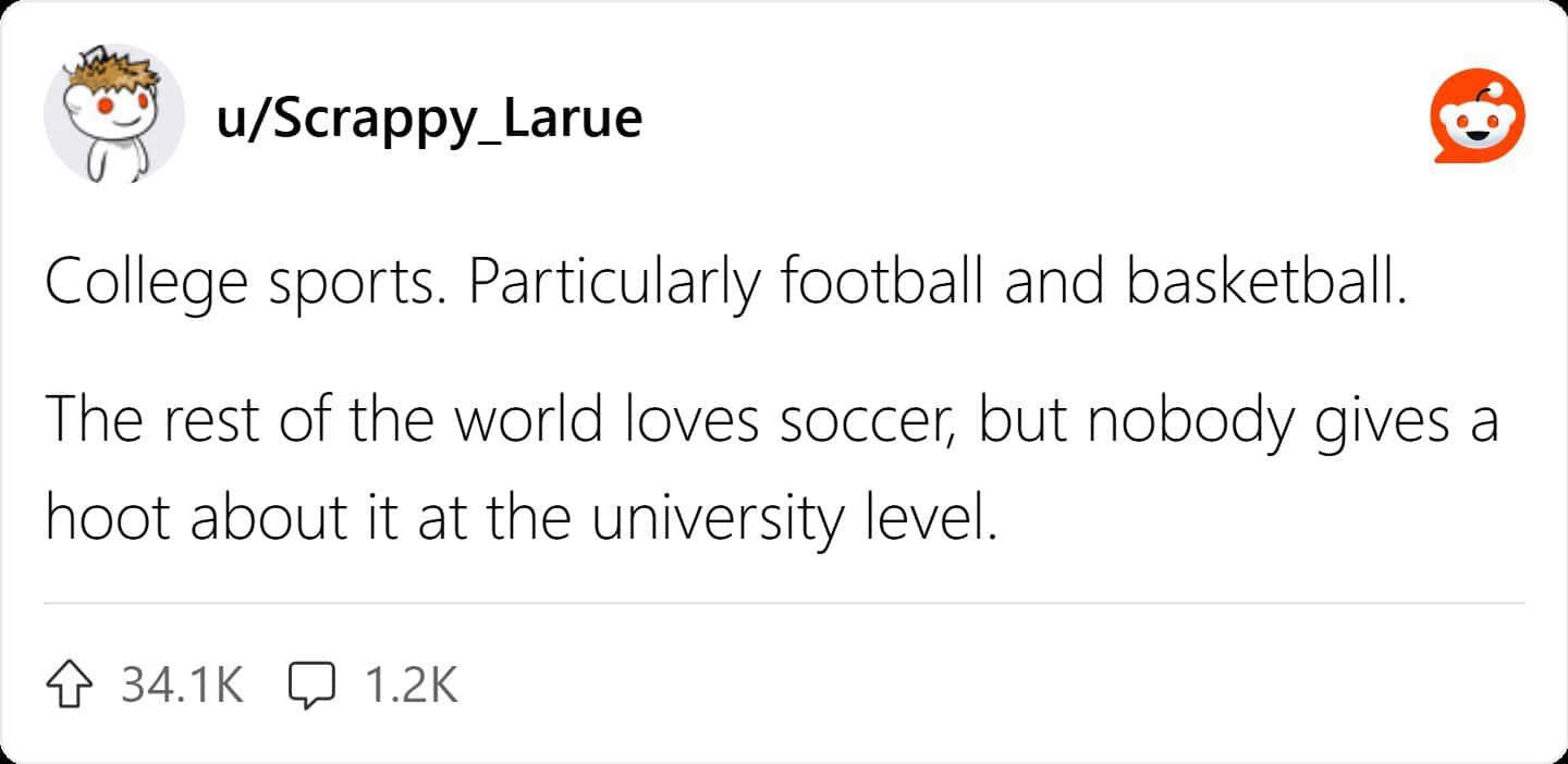 College sports. Particularly football and basketball. The rest of the world loves soccer, but nobody gives a hoot about it at the university level.