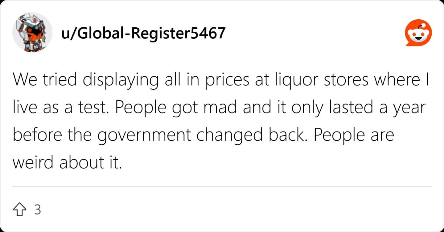 We tried displaying all in prices at liquor stores where I live as a test. People got mad and it only lasted a year before the government changed back. People are weird about it.