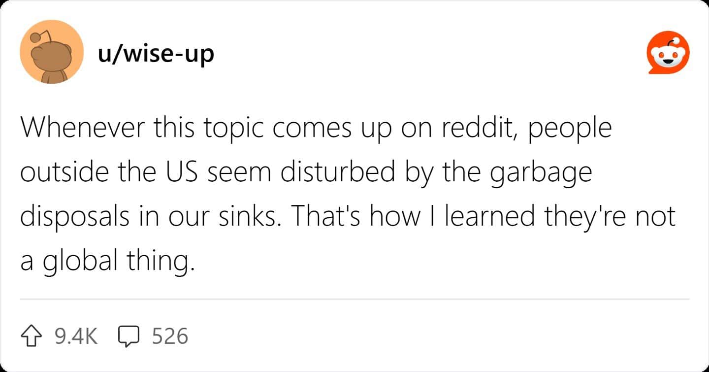 Whenever this topic comes up on reddit, people outside the US seem disturbed by the garbage disposals in our sinks. That's how I learned they're not a global thing.
