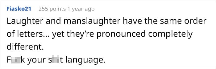 Laughter and manslaughter have the same order of letters... yet they're pronounced completely different.