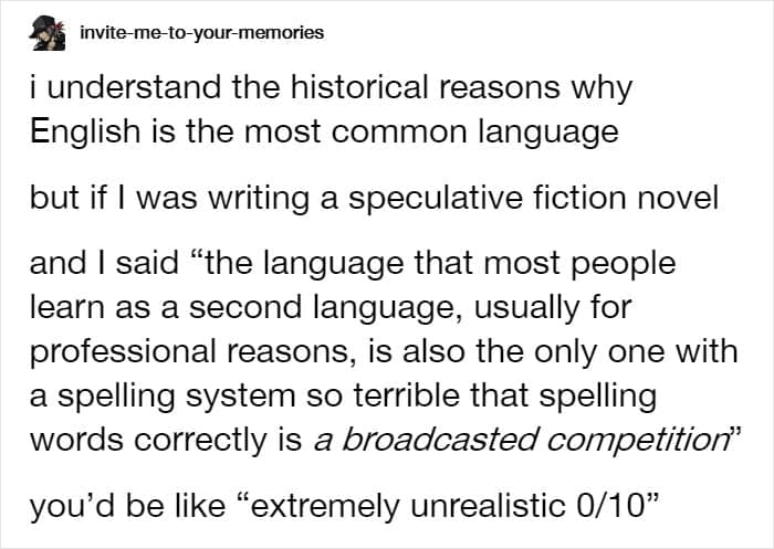 i understand the historical reasons why English is the most common language but if I was writing a speculative fiction novel and I said "the language that most people learn as a second language, usually for professional reasons, is also the only one with a spelling system so terrible that spelling words correctly is a broadcasted competition"