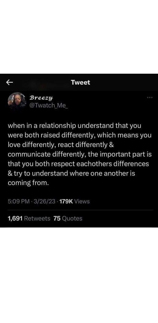 when in a relationship understand that you were both raised differently, which means you love differently, react differently & communicate differently, the important part is that you both respect eachothers differences & try to understand where one another is coming from.