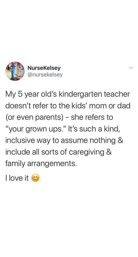 My 5 year old's kindergarten teacher doesn't refer to the kids' mom or dad (or even parents) - she refers to "your grown ups." It's such a kind, inclusive way to assume nothing & include all sorts of caregiving & family arrangements. llove it