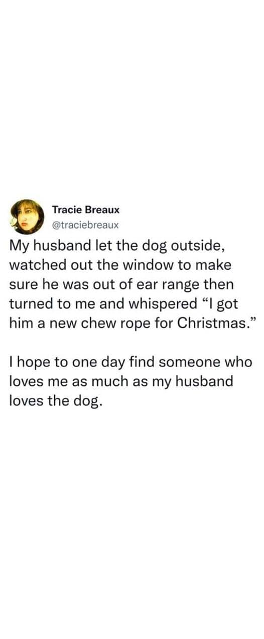 My husband let the dog outside, watched out the window to make sure he was out of ear range then turned to me and whispered "I got him a new chew rope for Christmas." I hope to one day find someone who loves me as much as my husband loves the dog.