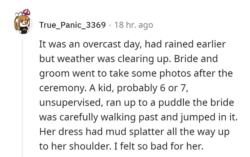 It was an overcast day, had rained earlier but weather was clearing up. Bride and groom went to take some photos after the ceremony. A kid, probably 6 or 7, unsupervised, ran up to a puddle the bride was carefully walking past and jumped in it. Her dress had mud splatter all the way up to her shoulder. I felt so bad for her.