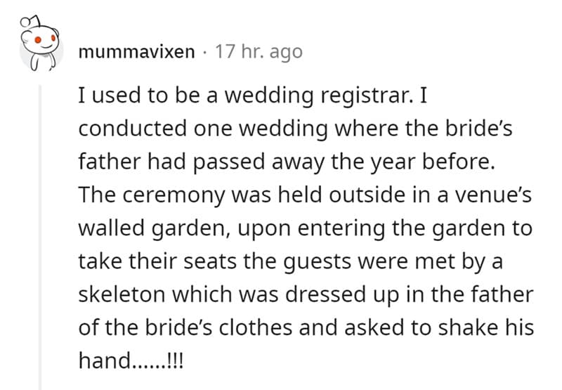 I used to be a wedding registrar. I conducted one wedding where the bride's father had passed away the year before. The ceremony was held outside in a venue's walled garden, upon entering the garden to take their seats the guests were met by a skeleton which was dressed up in the father of the bride's clothes and asked to shake his hand......!!!