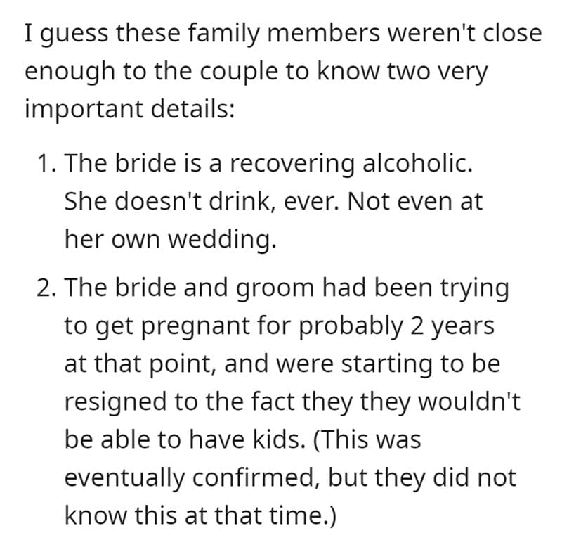 I guess these family members weren't close enough to the couple to know two very important details: 1. The bride is a recovering alcoholic. She doesn't drink, ever. Not even at her own wedding. 2. The bride and groom had been trying to get pregnant for probably 2 years at that point, and were starting to be resigned to the fact they they wouldn't be able to have kids. (This was eventually confirmed, but they did not know this at that time.)