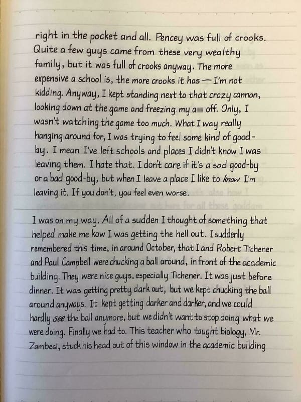 right in the pocket and all. Pencey was full of crooks. Quite a few guys came from these very wealthy family, but it was full ot crooks anyway. The more expensive a school is, the more crooks it has — I'm not kiading. Anyway, I kept standing next to that crazy cannon, looking down at the game and freezing my a off. Only, I wasn't watching the game too much. What I way really hanging around for, I was trying to feel some kind of good - by. I mean I've left schools and places I didn't know I was leaving them. I hate that. I don't care it it's a sad good-by or a bad good-by, but when I leave a place I like to know I'm leaving it. If you don't, you feel even worse. I was on my way. All of a sudden I thought of something that helped make me kow I was getting the hell out. Isuddenly remembered this time, in around October, that I and Robert Tichener and Paul Campbell were chucking a ball around, in front of the academic building. They were nice guys, especially Tichener. It was just before dinner. It was getting pretty dark out, but we kept chucking the ball around anyways. It kept getting darker and darker, and we could hardly see the ball anymore, but we didn't want to stop doing what we were doing. Finally we had to. This teacher who taught biology, Mr. Zambesi, stuck his head out of this window in the academic building
