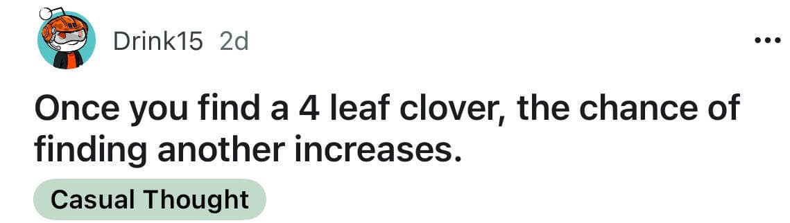 Once you find a 4 leaf clover, the chance of finding another increases.