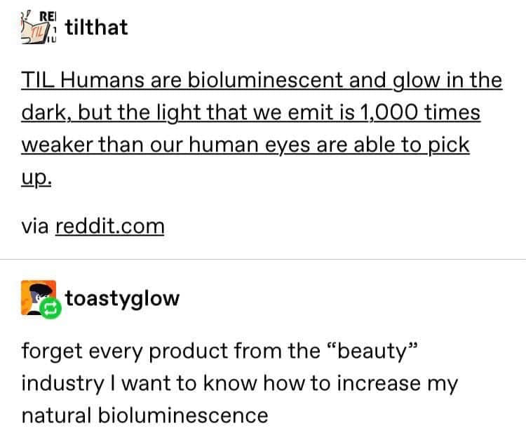 Tumblr post: “TIL Humans are bioluminescent and glow in the dark…” with reply: “Forget every product from the ‘beauty’ industry, I want to know how to increase my natural bioluminescence.”