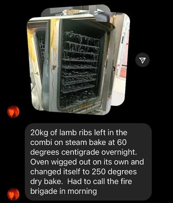 20kg of lamb ribs left in the combi on steam bake at 60 degrees centigrade overnight. Oven wigged out on its own and changed itself to 250 degrees dry bake. Had to call the fire brigade in morning