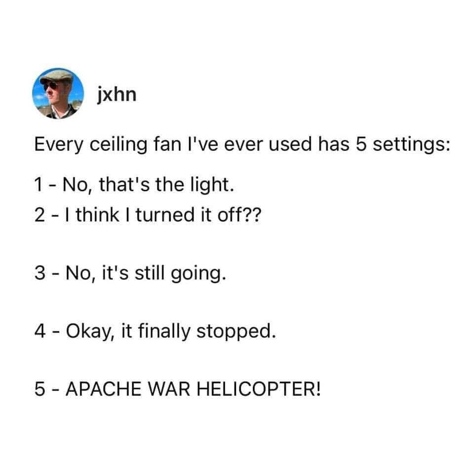 ixhn Every ceiling fan I've ever used has 5 settings: 1- No, that's the light. 2 - I think I turned it off?? 3 - No, it's still going. 4 - Okay, it finally stopped. 5 - APACHE WAR HELICOPTER!