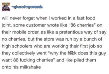 will never forget when i worked in a fast food joint. some customer wrote like "86 cherries" on their mobile order, as like a pretentious way of say no cherries, but the store was run by a bunch of high schoolers who are working their first job so they collectively went "why the frik does this guy want 86 fucking cherries" and like piled them onto his milkshake