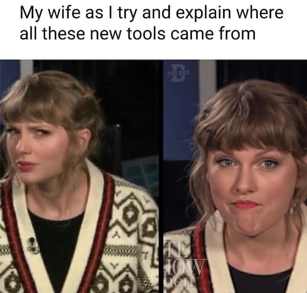 My wife as I try and explain where all these new tools came from