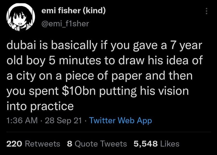 emi fisher (kind) @emi_fisher dubai is basically if you gave a 7 year old boy 5 minutes to draw his idea of a city on a piece of paper and then you spent $10bn putting his vision into practice 1:36 AM • 28 Sep 21 • Twitter Web App 220 Retweets 8 Quote Tweets 5,548 Likes