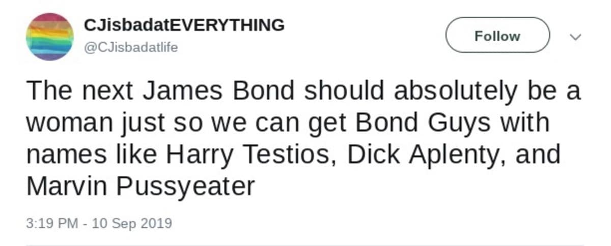 CJisbadatEVERYTHING Follow @CJisbadatlife The next James Bond should absolutely be a woman just so we can get Bond Guys with names like Harry Testios, Dick Aplenty, and Marvin Pussyeater 3:19 PM - 10 Sep 2019