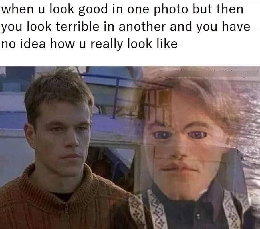 when u look good in one photo but then you look terrible in another and you have no idea how u really look like